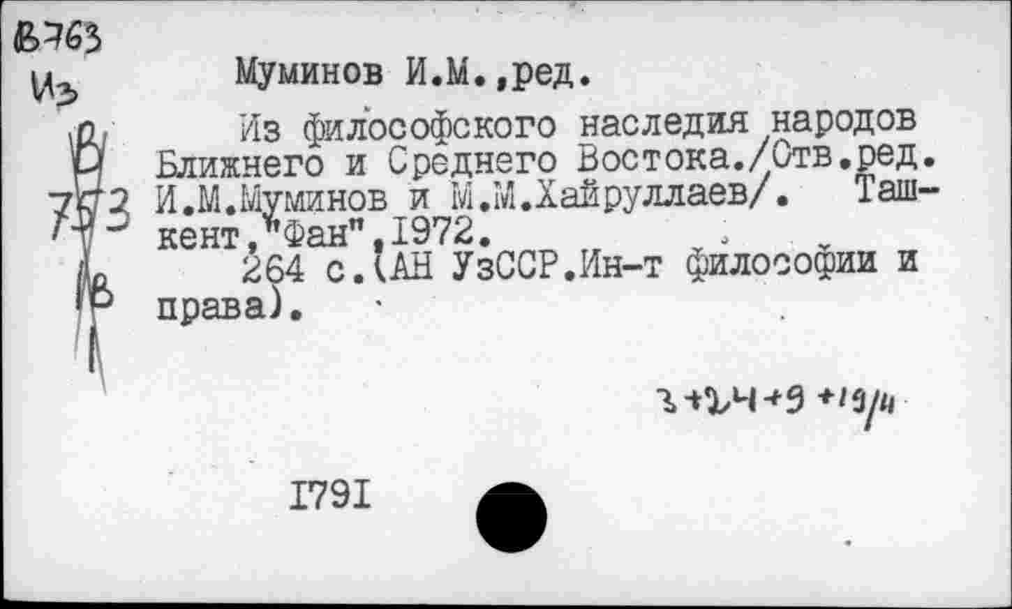 ﻿«Л65
Из>
2 И.М.Муминов и М.М.Хайруллаев/. кент,*Фан".1972.
Муминов И.М.,ред.
Из философского наследия народов Ближнего и Среднего Востока./Отв.ред.
... .. „ „	— / Таш-
^64^0.(АН'УзССР.Ин-т философии и права).
Ъ-СЬЧ*9 *Ц/н
1791